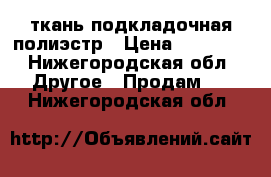 ткань подкладочная полиэстр › Цена ­ 5.000. - Нижегородская обл. Другое » Продам   . Нижегородская обл.